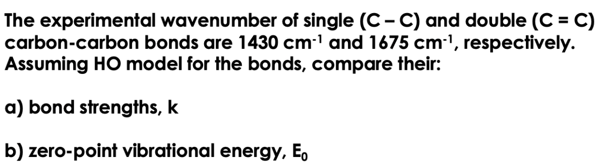 The experimental wavenumber of single (C-C) and double (C=C)
carbon-carbon bonds are 1430 cm-¹ and 1675 cm-¹, respectively.
Assuming HO model for the bonds, compare their:
a) bond strengths, k
b) zero-point vibrational energy, Eo