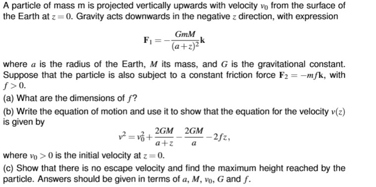 A particle of mass m is projected vertically upwards with velocity vo from the surface of
the Earth at z = 0. Gravity acts downwards in the negative z direction, with expression
F₁
=
GmM
(a+z)²
where a is the radius of the Earth, M its mass, and G is the gravitational constant.
Suppose that the particle is also subject to a constant friction force F₂ = -mfk, with
ƒ>0.
(a) What are the dimensions of f?
(b) Write the equation of motion and use it to show that the equation for the velocity v(z)
is given by
v² = v₁ +
2GM
a+z
where vo> 0 is the initial velocity at z = 0.
(c) Show that there is no escape velocity and find the maximum height reached by the
particle. Answers should be given in terms of a, M, vo, G and f.
2GM
a
-2fz,