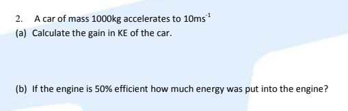 2. A car of mass 1000kg accelerates to 10ms
(a) Calculate the gain in KE of the car.
(b) If the engine is 50% efficient how much energy was put into the engine?
