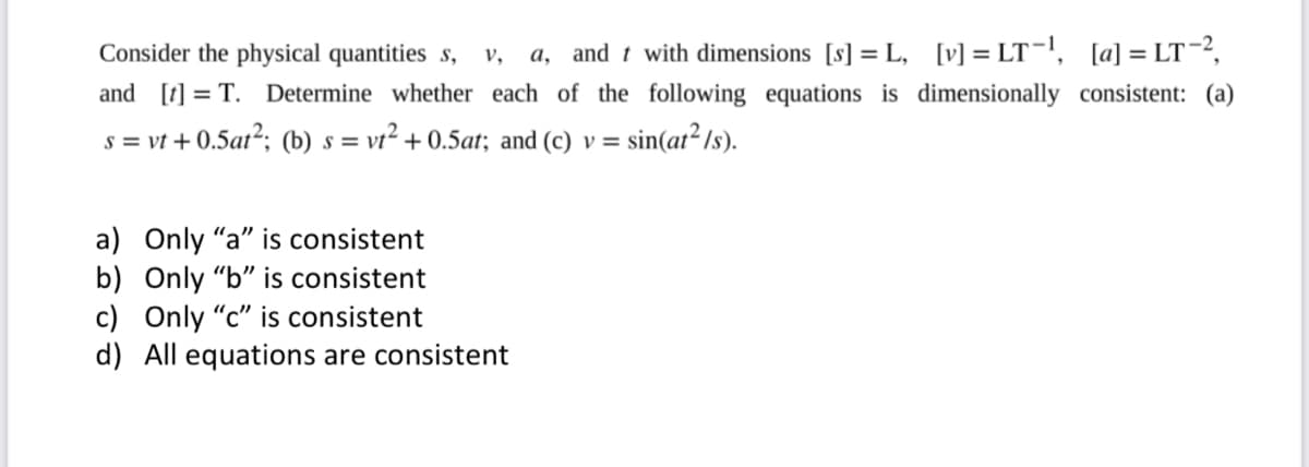 Consider the physical quantities s,
a, and t with dimensions [s] = L, [v] = LT=l, [a] = LT-2,
v,
and [t] = T.
Determine whether each of the following equations is dimensionally consistent: (a)
s = vt + 0.5at2; (b) s = vt² + 0.5at; and (c) v =
sin(ar² Is).
a) Only "a" is consistent
b) Only "b" is consistent
c) Only "c" is consistent
d) All equations are consistent
