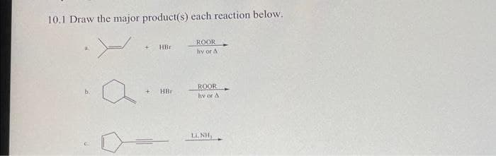 10.1 Draw the major product(s) each reaction below.
ROOR
HBr
hv or A
ROOR
hv or A
b.
HBr
LI. NH,
