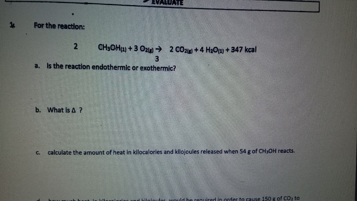 ATE
For the reaction:
2
CH3OHa) +3 Ozn→ 2 CO2n +4 H0m+347 kcal
a.
Is the reaction endothermic or exothermic?
b. What is A ?
C.
calculate the amount of heat in kilocalories and klojoules released when 54g of CH,OH reacts.
Tred in order to cause 150g of CO2 to
