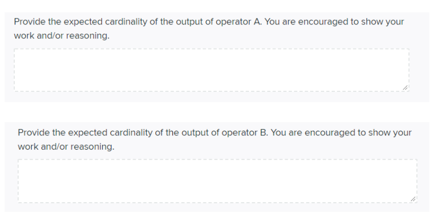 Provide the expected cardinality of the output of operator A. You are encouraged to show your
work and/or reasoning.
Provide the expected cardinality of the output of operator B. You are encouraged to show your
work and/or reasoning.