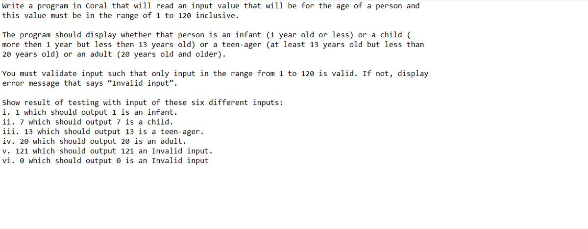 Write a program in Coral that will read an input value that will be for the age of a person and
this value must be in the range of 1 to 120 inclusive.
The program should display whether that person is an infant (1 year old or less) or a child (
more then 1 year but less then 13 years old) or a teen-ager (at least 13 years old but less than
20 years old) or an adult (20 years old and older).
You must validate input such that only input in the range from 1 to 120 is valid. If not, display
error message that says "Invalid input".
Show result of testing with input of these six different inputs:
i. 1 which should output 1 is an infant.
ii. 7 which should output 7 is a child.
iii. 13 which should output 13 is a teen-ager.
iv. 20 which should output 20 is an adult.
v. 121 which should output 121 an Invalid input.
vi. 0 which should output is an Invalid input