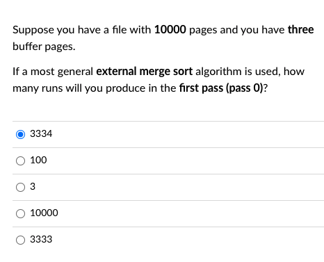 Suppose you have a file with 10000 pages and you have three
buffer pages.
If a most general external merge sort algorithm is used, how
many runs will you produce in the first pass (pass 0)?
3334
O 100
O 3
O 10000
3333