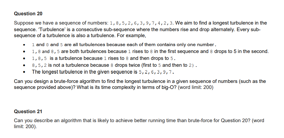 Question 20
Suppose we have a sequence of numbers: 1, 8, 5, 2, 6, 3, 9, 7, 4, 2, 3. We aim to find a longest turbulence in the
sequence. 'Turbulence' is a consecutive sub-sequence where the numbers rise and drop alternately. Every sub-
sequence of a turbulence is also a turbulence. For example,
1 and 8 and 5 are all turbulences because each of them contains only one number.
1,8 and 8,5 are both turbulences because 1 rises to 8 in the first sequence and 8 drops to 5 in the second.
1,8,5 is a turbulence because 1 rises to 8 and then drops to 5.
●
8,5, 2 is not a turbulence because 8 drops twice (first to 5 and then to 2).
The longest turbulence in the given sequence is 5, 2, 6, 3,9,7.
Can you design a brute-force algorithm to find the longest turbulence in a given sequence of numbers (such as the
sequence provided above)? What is its time complexity in terms of big-O? (word limit: 200)
Question 21
Can you describe an algorithm that is likely to achieve better running time than brute-force for Question 20? (word
limit: 200).