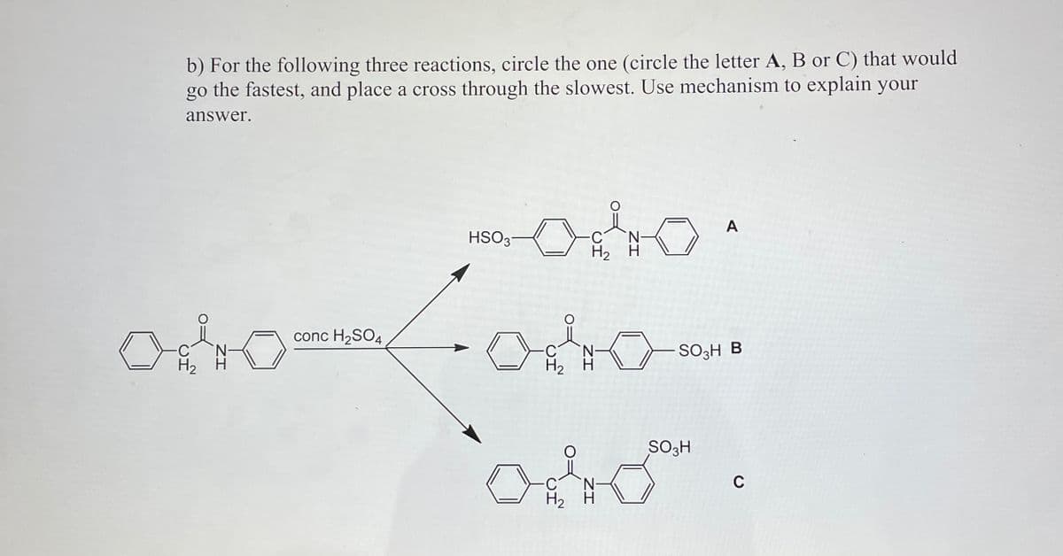 b) For the following three reactions, circle the one (circle the letter A, B or C) that would
go the fastest, and place a cross through the slowest. Use mechanism to explain your
answer.
A
HSO3
H₂ H
conc H2SO4
C
SO3H B
H2
H2
SO3H
0 S".
H2 H
C