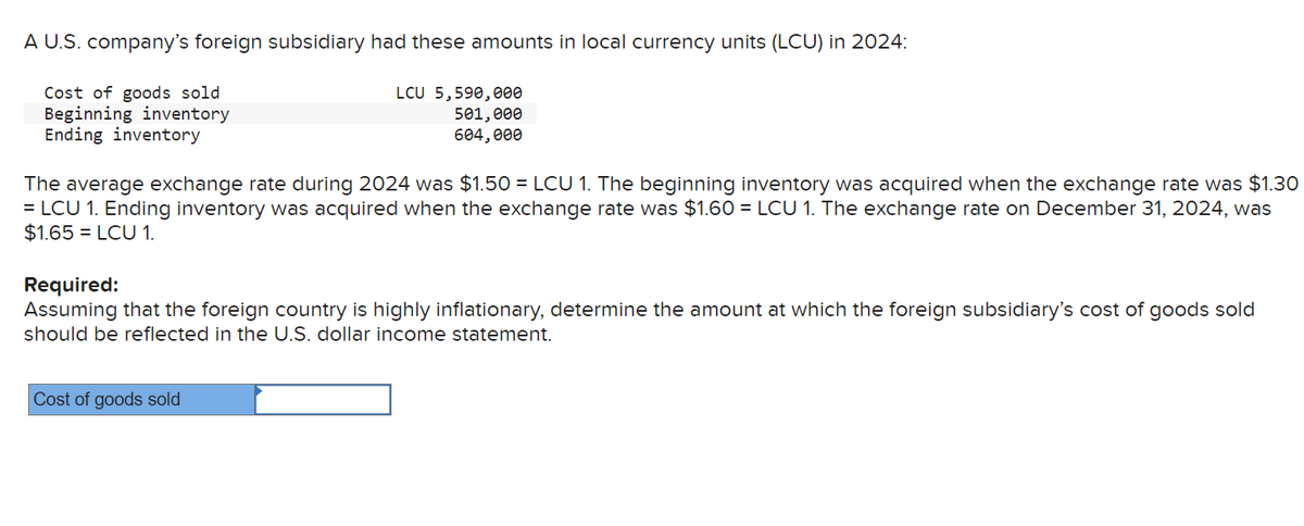 A U.S. company's foreign subsidiary had these amounts in local currency units (LCU) in 2024:
Cost of goods sold
Beginning inventory
Ending inventory
LCU 5,590,000
501,000
604,000
The average exchange rate during 2024 was $1.50=LCU 1. The beginning inventory was acquired when the exchange rate was $1.30
=LCU 1. Ending inventory was acquired when the exchange rate was $1.60 =LCU 1. The exchange rate on December 31, 2024, was
$1.65 =LCU 1.
Required:
Assuming that the foreign country is highly inflationary, determine the amount at which the foreign subsidiary's cost of goods sold
should be reflected in the U.S. dollar income statement.
Cost of goods sold