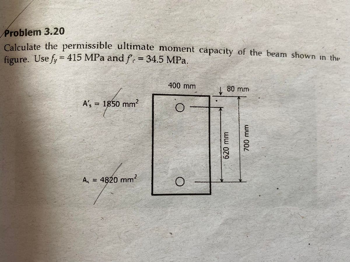 Problem 3.20
Calculate the permissible ultimate moment capacity of the beam shown in the
figure. Use fy = 415 MPa and f, = 34.5 MPa.
400 mm
| 80 mm
A', = 1850 mm?
A, = 4820 mm?
620 mm
ww 000
