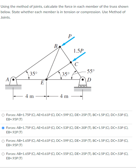 Using the method of joints, calculate the force in each member of the truss shown
below. State whether each member is in tension or compression. Use Method of
Joints.
B
1.5P
C
55°
35°
35°
A
E
4 m
- 4 m
Forces: AB=1.75P (C), AE=0.61P (C), DC=.59P (C), DE=.35P (T), BC=1.5P (C), DC=.53P (C),
EB-.95P (T)
Forces: AB=1.75P (C), AE=0.61P (C), DC=.53P (C), DE=.30P (T), BC=1.5P (C), DC=.53P (C),
EB=.92P (T)
O Forces: AB=1.65P (C), AE=0.61P (C), DC=.59P (C), DE=.35P (T), BC=1.5P (C), DC=.53P (C),
EB=.95P (T)
Forces: AB=1.65P (C), AE=0.61P (C), DC=.55P (C), DE=.35P (T), BC=2.5P (C), DC=.53P (C),
EB=.93P (T)
