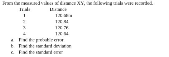 From the measured values of distance XY, the following trials were recorded.
Trials
Distance
1
120.68m
120.84
3
120.76
4
120.64
a. Find the probable error.
b. Find the standard deviation
c. Find the standard error
