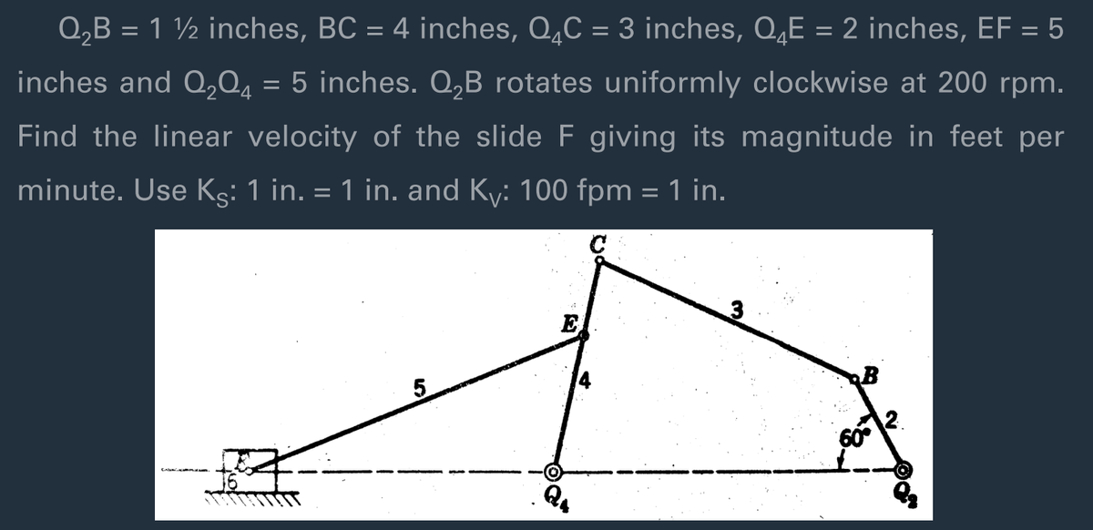 Q,B = 1 ½ inches, BC = 4 inches, Q̟C = 3 inches, Q‚E = 2 inches, EF = 5
%3D
inches and Q,Q4 = 5 inches. Q,B rotates uniformly clockwise at 200 rpm.
Find the linear velocity of the slide F giving its magnitude in feet per
minute. Use Kg: 1 in. = 1 in. and Ky: 100 fpm = 1 in.
