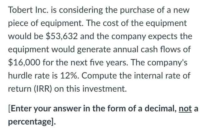 Tobert Inc. is considering the purchase of a new
piece of equipment. The cost of the equipment
would be $53,632 and the company expects the
equipment would generate annual cash flows of
$16,000 for the next five years. The company's
hurdle rate is 12%. Compute the internal rate of
return (IRR) on this investment.
[Enter your answer in the form of a decimal, not a
percentage].