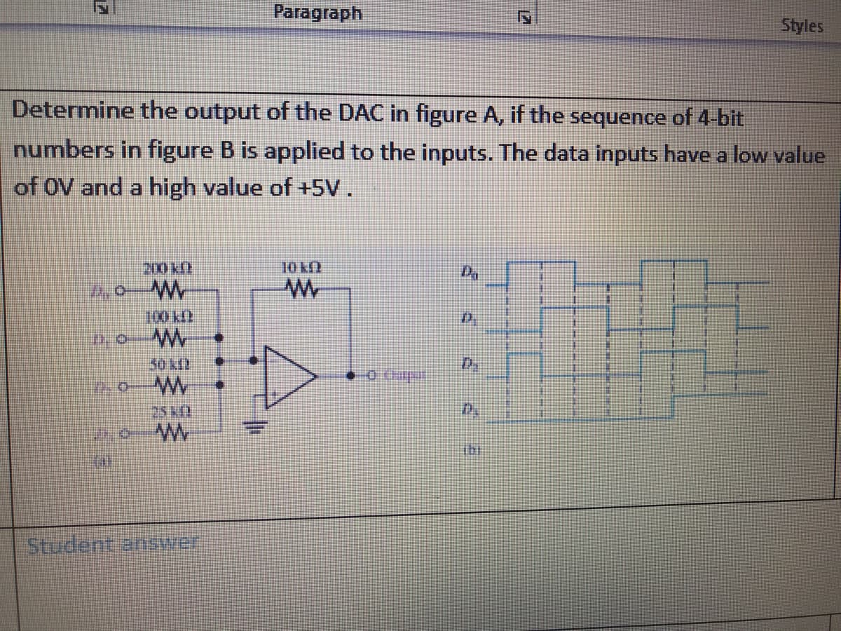 Paragraph
Styles
Determine the output of the DAC in figure A, if the sequence of 4-bit
numbers in figure B is applied to the inputs. The data inputs have a low value
of OV and a high value of +5V.
200 kf
10 kf)
100 kl
50 kf
D,
25kf)
D,
W.
Student arnswer
