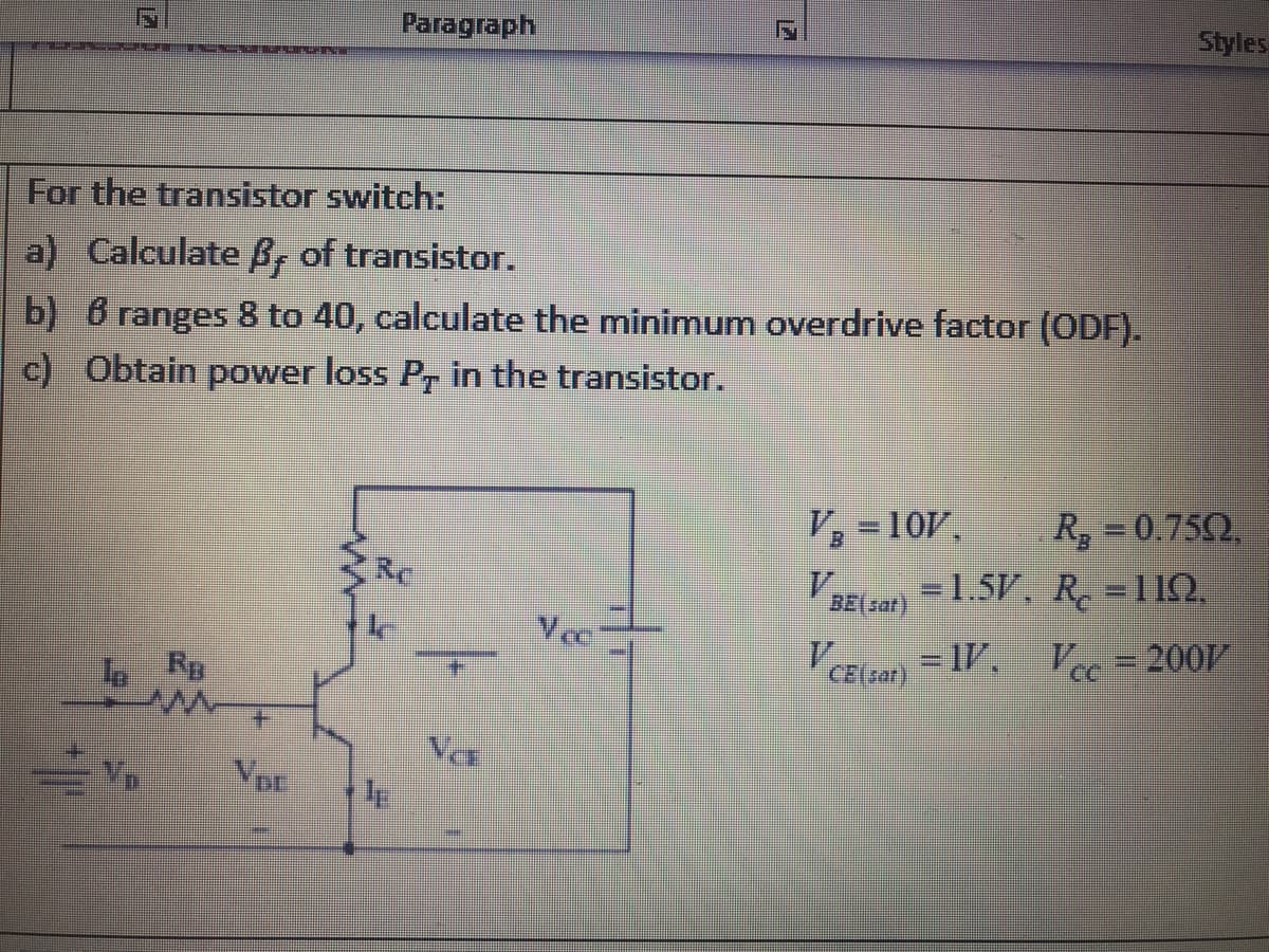 F
For the transistor switch:
a) Calculate B, of transistor.
b) 6 ranges 8 to 40, calculate the minimum overdrive factor (ODF).
c) Obtain power loss Pr in the transistor.
V₂ = 10V, R₂ = 0.750,
= 1.5V, R₂ = 119.
BE(sat)
Vec
V CE(sar) = 1V.
Vcc=2007/
www
VDE
E
Paragraph
VCE
Styles