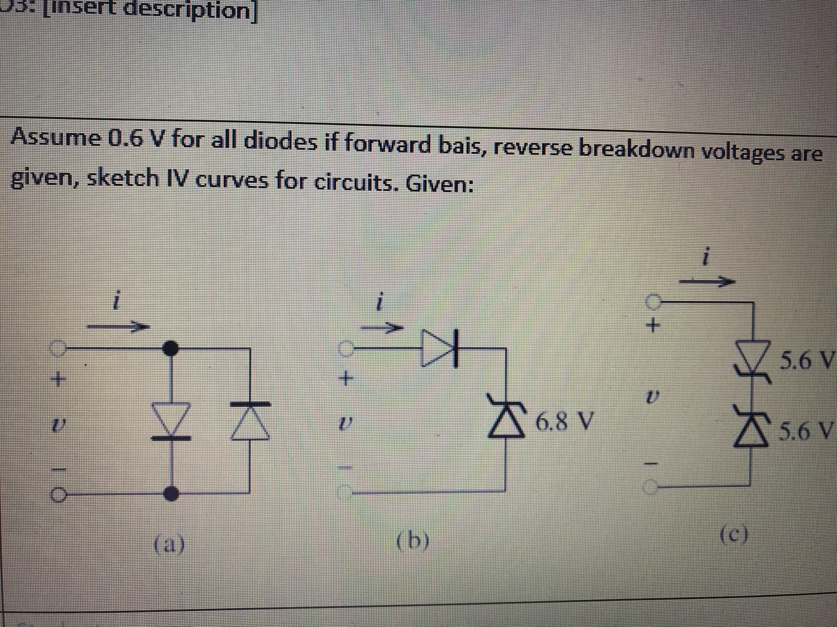 05: [insert description]
Assume 0.6 V for all diodes if forward bais, reverse breakdown voltages are
given, sketch IV curves for circuits. Given:
ZA
6.8 V
(a)
(b)
I
DA
(c)
5.6 V
5.6 V