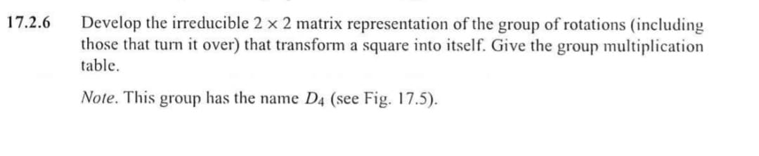 Develop the irreducible 2 x 2 matrix representation of the group of rotations (including
those that turn it over) that transform a square into itself. Give the group multiplication
table.
17.2.6
Note. This group has the name D4 (see Fig. 17.5).

