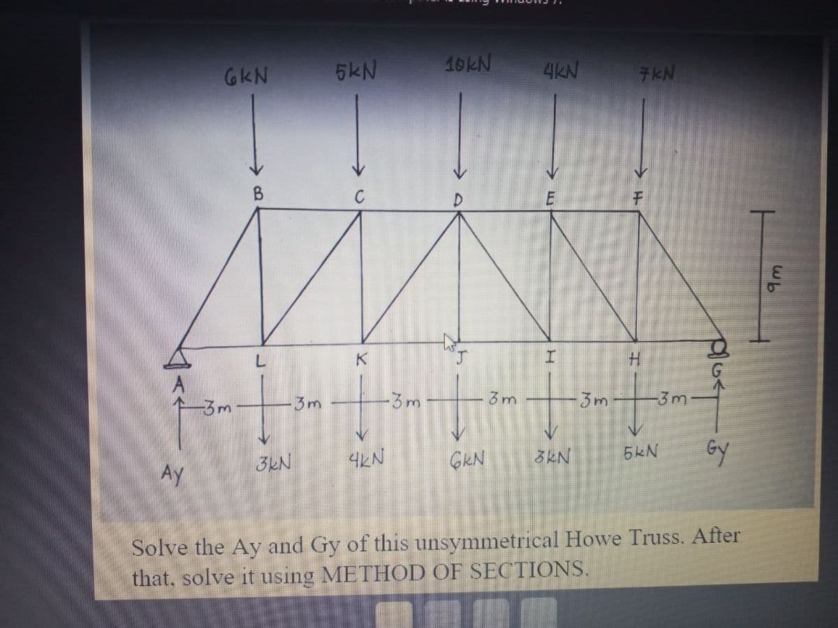 Ay
6kN
-3m
B
L
3kN
3m
5kN
K
S
4KN
-3m
10KN
277
GKN
3m
4KN
I
3kN
3m
7KN
H
-3 m
5kN
P/Ge
Gy
Solve the Ay and Gy of this unsymmetrical Howe Truss. After
that, solve it using METHOD OF SECTIONS.
Wh