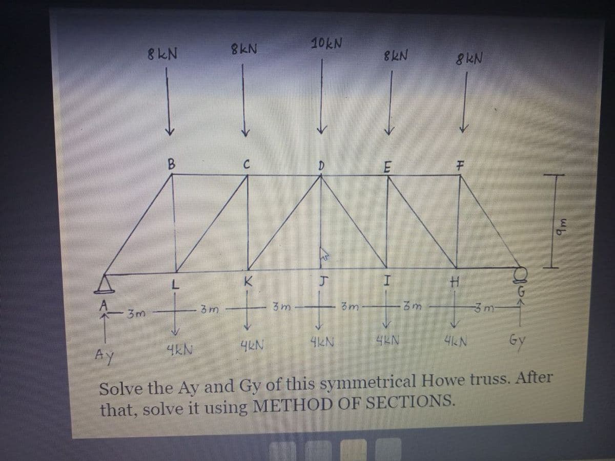 3m
8 KN
B
3m
4KN
8kN
C
K
3m
4KN
10kN
kh
3m
4KN
8KN
E
3m
8kN
4KN
-3 m
Gy
Ay
Solve the Ay and Gy of this symmetrical Howe truss. After
that, solve it using METHOD OF SECTIONS.
OSA
шь