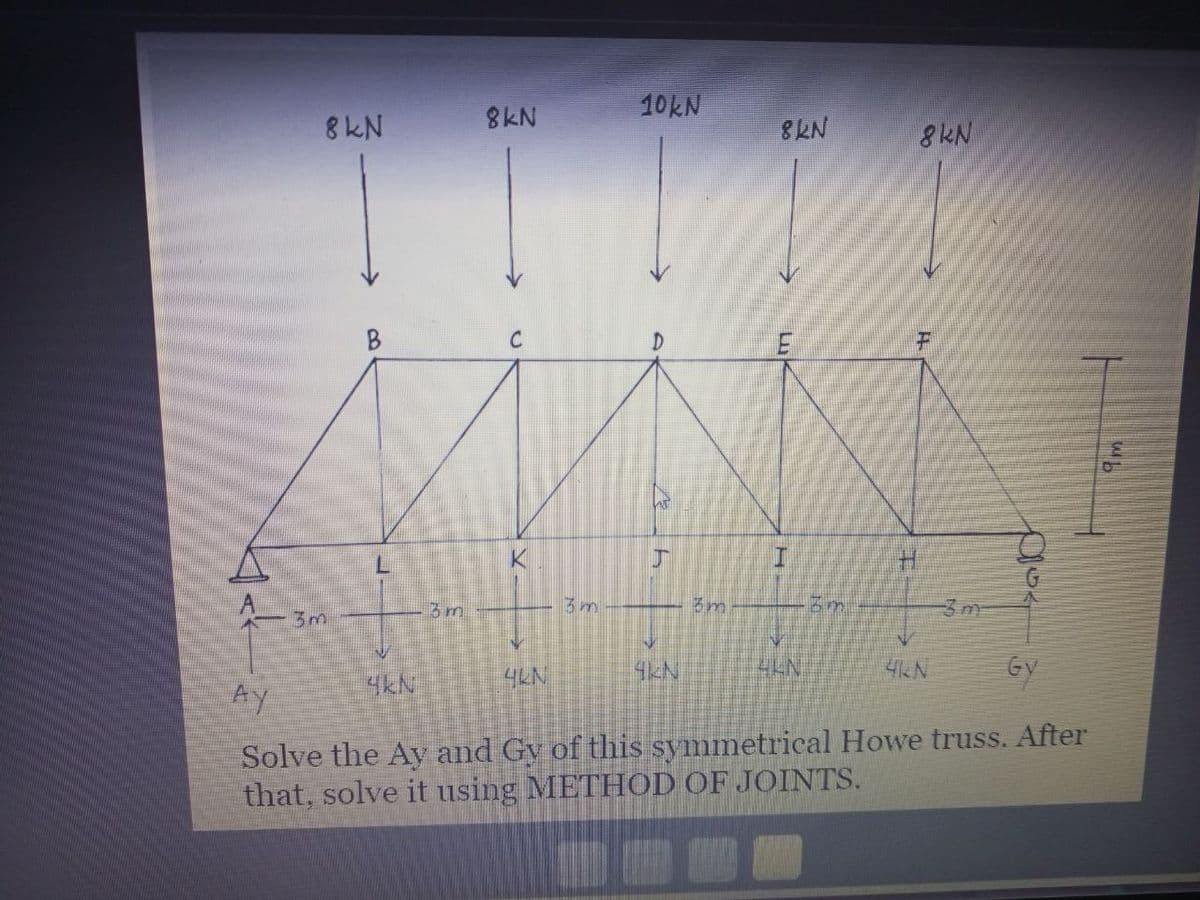8 kN
3m
3m
4KN
8kN
C
A
V
4KN
3m
10kN
Mh
V
4KN
3m
8KN
I
IN
4LN
5
sin
8kN
F
4KN
10
Gy
Ay
Solve the Ay and Gy of this symmetrical Howe truss. After
that, solve it using METHOD OF JOINTS.
€