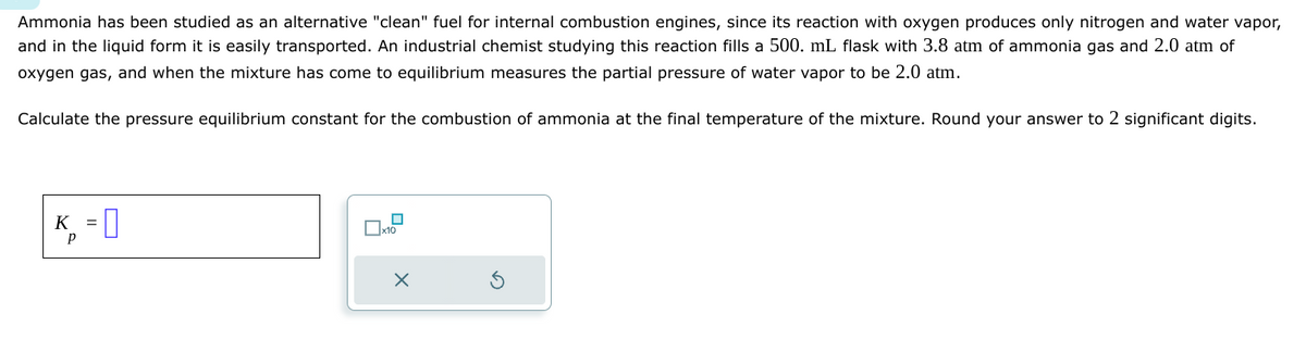 Ammonia has been studied as an alternative "clean" fuel for internal combustion engines, since its reaction with oxygen produces only nitrogen and water vapor,
and in the liquid form it is easily transported. An industrial chemist studying this reaction fills a 500. mL flask with 3.8 atm of ammonia gas and 2.0 atm of
oxygen gas, and when the mixture has come to equilibrium measures the partial pressure of water vapor to be 2.0 atm.
Calculate the pressure equilibrium constant for the combustion of ammonia at the final temperature of the mixture. Round your answer to 2 significant digits.
K
р
*-0
=
x10
×