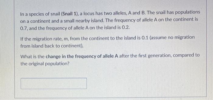 In a species of snail (Snail 1), a locus has two alleles, A and B. The snail has populations
on a continent and a small nearby island. The frequency of allele A on the continent is
0.7, and the frequency of allele A on the island is 0.2.
If the migration rate, m, from the continent to the island is 0.1 (assume no migration
from island back to continent),
What is the change in the frequency of allele A after the first generation, compared to
the original population?
