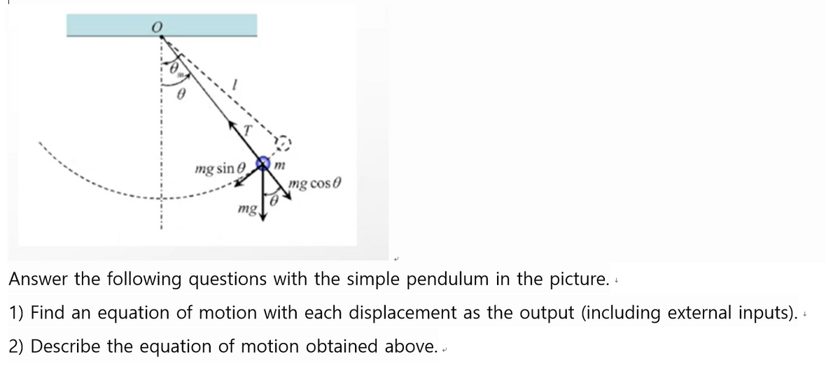 mg sin
mg
m
mg cos
Answer the following questions
the simple pendulum the picture. +
1) Find an equation of motion with each displacement as the output (including external inputs). +
2) Describe the equation of motion obtained above..
