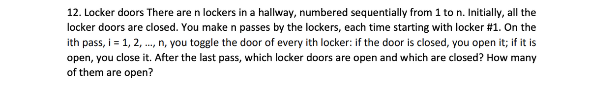 12. Locker doors There are n lockers in a hallway, numbered sequentially from 1 to n. Initially, all the
locker doors are closed. You make n passes by the lockers, each time starting with locker #1. On the
ith pass, i = 1, 2, ..., n, you toggle the door of every ith locker: if the door is closed, you open it; if it is
open, you close it. After the last pass, which locker doors are open and which are closed? How many
of them are open?