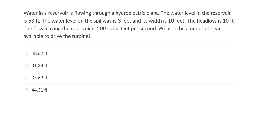 Water in a reservoir is flowing through a hydroelectric plant. The water level in the reservoir
is 53 ft. The water level on the spillway is 3 feet and its width is 10 feet. The headloss is 10 ft.
The flow leaving the reservoir is 500 cubic feet per second. What is the amount of head
available to drive the turbine?
48.62 ft
31.38 ft
35.69 ft
44.31 ft