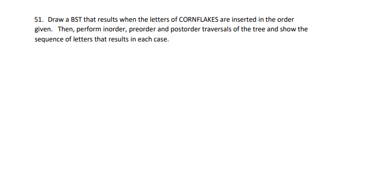51. Draw a BST that results when the letters of CORNFLAKES are inserted in the order
given. Then, perform inorder, preorder and postorder traversals of the tree and show the
sequence of letters that results in each case.