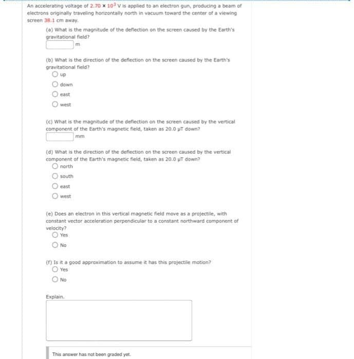 An accelerating voltage of 2.70 x 10³ V is applied to an electron gun, producing a beam of
electrons originally traveling horizontally north in vacuum toward the center of a viewing
screen 38.1 cm away.
(a) What is the magnitude of the deflection on the screen caused by the Earth's
gravitational field?
(b) What is the direction of the deflection on the screen caused by the Earth's
gravitational field?
O up
down
east
west
(c) What is the magnitude of the deflection on the screen caused by the vertical
component of the Earth's magnetic field, taken as 20.0 pt down?
mm
(d) What is the direction of the deflection on the screen caused by the vertical
component of the Earth's magnetic field, taken as 20.0 µT down?
O north
south
east
west
(e) Does an electron in this vertical magnetic field move as a projectile, with
constant vector acceleration perpendicular to a constant northward component of
velocity?
O Yes
O No
(f) Is it a good approximation to assume it has this projectile motion?
O Yes
O No
Explain.
This answer has not been graded yet.