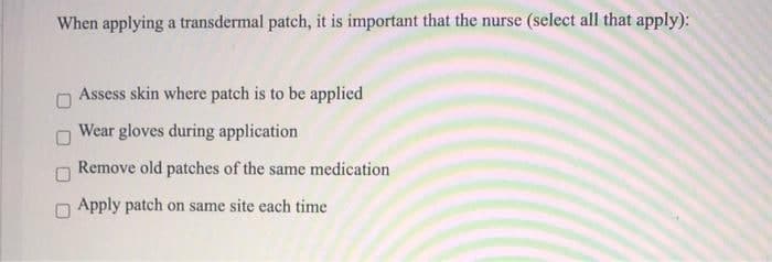 When applying a transdermal patch, it is important that the nurse (select all that apply):
Assess skin where patch is to be applied
Wear gloves during application
Remove old patches of the same medication
Apply patch on same site each time