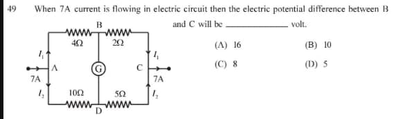 49
When 7A current is flowing in electric circuit then the electric potential difference between B
B
and C will be.
volt.
7A
A
ww
492
1092
www
wwwww
292
502
wwwww
7A
(A) 16
(C) 8
(B) 10
(D) 5