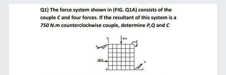 Q1) The force system shown in (FIG. Q1A) consists of the
couple C and four forces. If the resultant of this system is a
750 N.m counterclockwise couple, determine P,Q and C
50N
100 N
