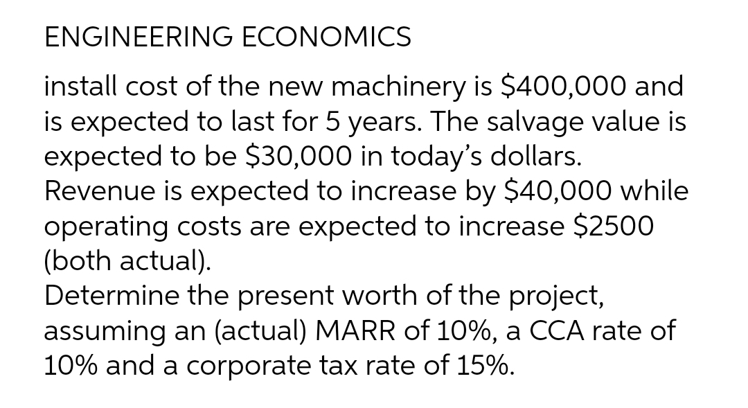 ENGINEERING ECONOMICS
install cost of the new machinery is $400,000 and
is expected to last for 5 years. The salvage value is
expected to be $30,000 in today's dollars.
Revenue is expected to increase by $40,000 while
operating costs are expected to increase $2500
(both actual).
Determine the present worth of the project,
assuming an (actual) MARR of 10%, a CCA rate of
10% and a corporate tax rate of 15%.
