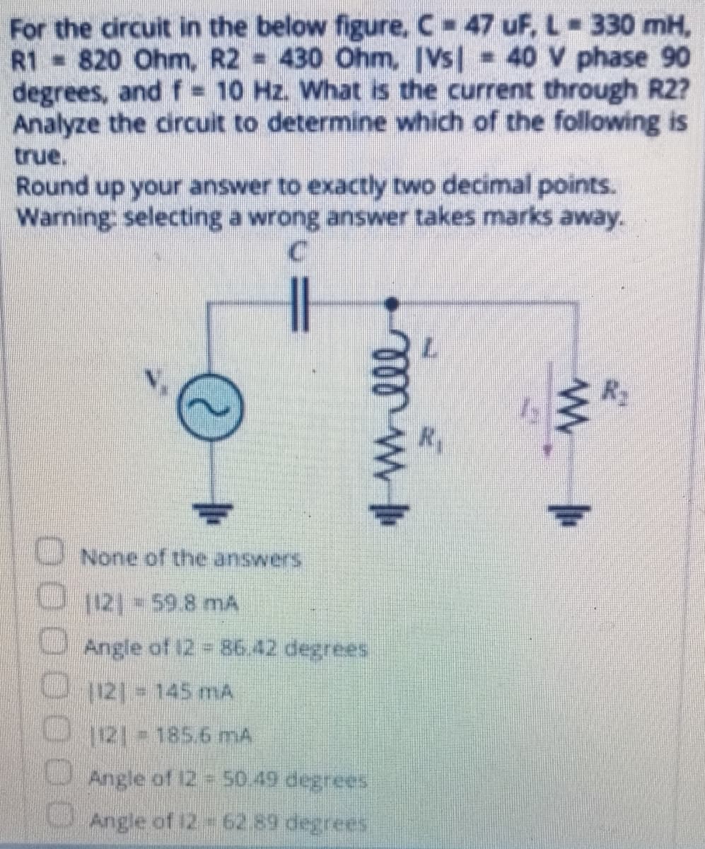 For the circuit in the below figure, C 47 uF, L- 330 mH,
R1 820 Ohm, R2 = 430 Ohm, IVs| 40 V phase 90
degrees, and f = 10 Hz. What is the current through R2?
Analyze the circuit to determine which of the following is
true.
Round up your answer to exactly two decimal points.
Warning: selecting a wrong answer takes marks away.
R2
U None of the answers
O 121 59.8 mA
U Angle of 12 = 86.42 degrees
121 145 mA
tt1856 mA
U Angle of 12 - 50.49 degrees
Angle of 12 62.89 degrees.
