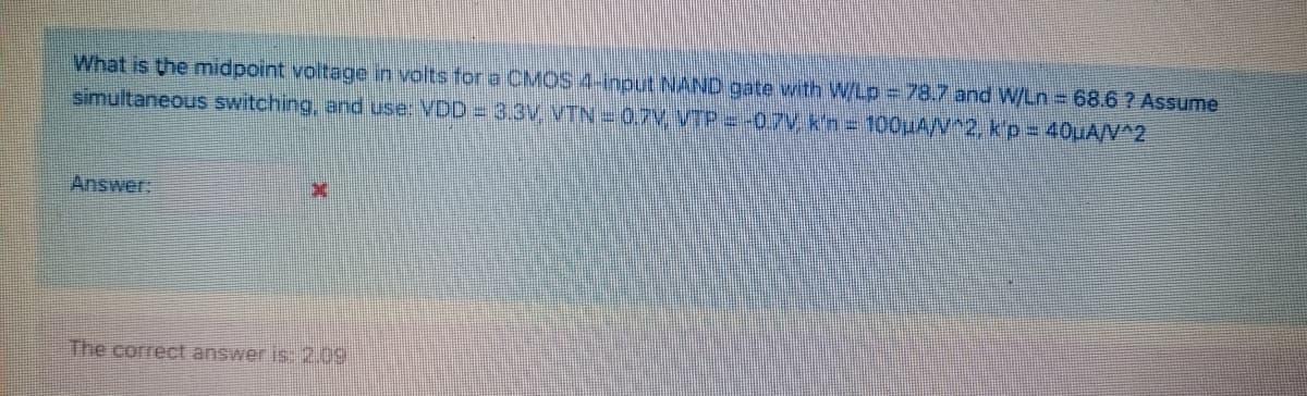 What is the midpoint voltage in volts for a CMOS 4-input NAND gate with W/Lp = 78.7 and W/Ln 68.6 ? Assume
simultaneous switching, and use: VDD = 3.3V VTN = 0.7V VTP = -0.7V, k'n = 100uA/V^2, k'p = 40uA/V^2
Answer
The correct answer is 2.09
