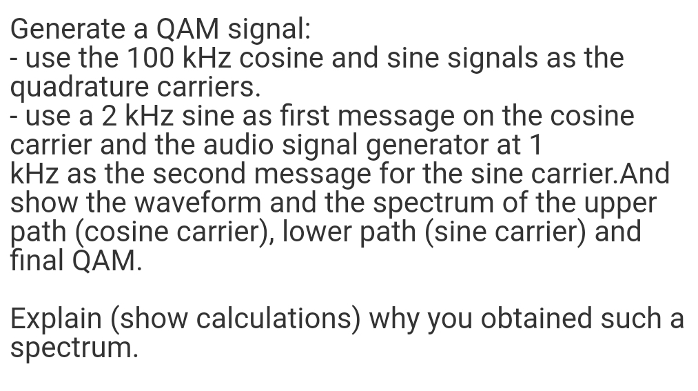Generate a QAM signal:
- use the 100 kHz cosine and sine signals as the
quadrature carriers.
- use a 2 kHz sine as first message on the cosine
carrier and the audio signal generator at 1
kHz as the second message for the sine carrier.And
show the waveform and the spectrum of the upper
path (cosine carrier), lower path (sine carrier) and
final QAM.
Explain (show calculations) why you obtained such a
spectrum.
