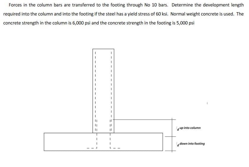 Forces in the column bars are transferred to the footing through No 10 bars. Determine the development length
required into the column and into the footing if the steel has a yield stress of 60 ksi. Normal weight concrete is used. The
concrete strength in the column is 6,000 psi and the concrete strength in the footing is 5,000 psi
up into column
down into footing
