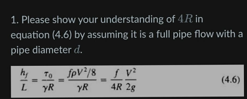 1. Please show your understanding of 4R in
equation (4.6) by assuming it is a full pipe flow with a
pipe diameter d.
To
fpV /8
f v?
(4.6)
%3D
%3D
%3D
L.
yR
YR
4R 2g
