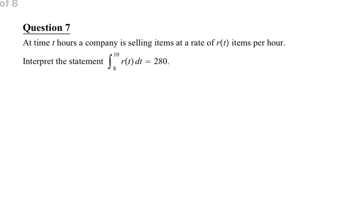 of 8
Question 7
At time t hours a company is selling items at a rate of r(t) items per hour.
10
Interpret the statement
| r(t) dt = 280.
%3D

