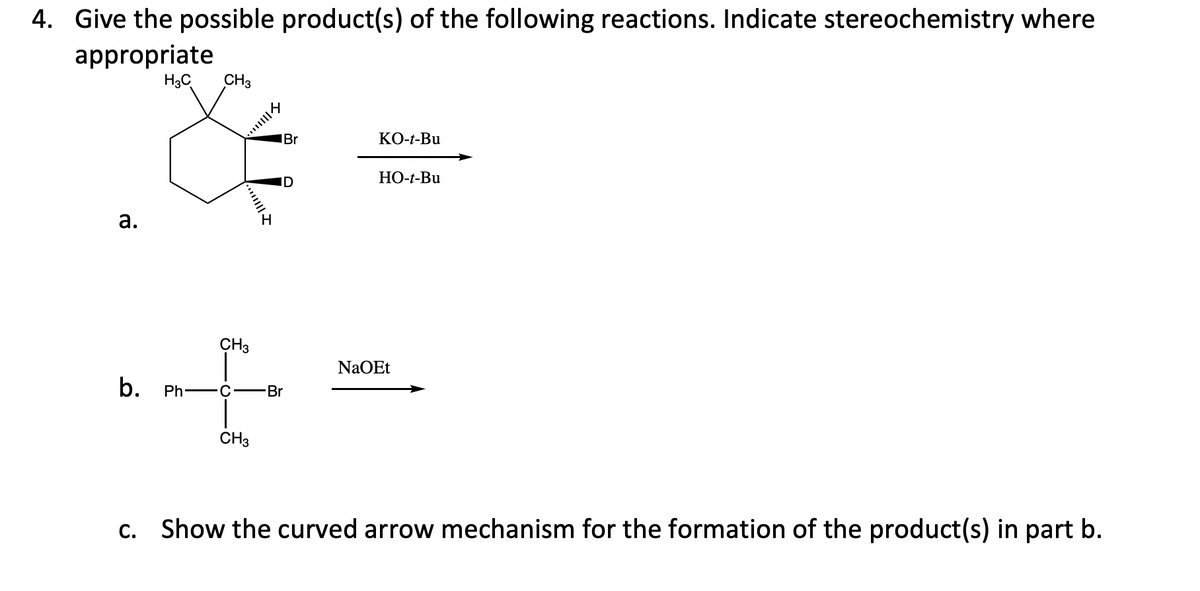 4. Give the possible product(s) of the following reactions. Indicate stereochemistry where
appropriate
H3C
CH3
IBr
КО-+-Bu
НО-+-Bu
ID
H.
а.
CH3
NaOEt
b. Ph-
Br
C
CH3
c. Show the curved arrow mechanism for the formation of the product(s) in part b.
