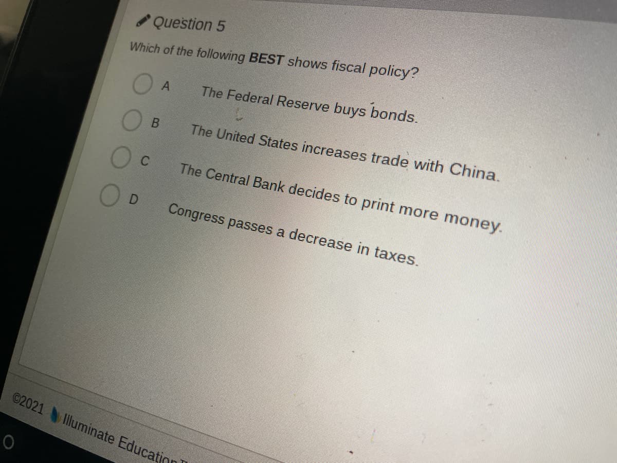 Question 5
Which of the following BEST shows fiscal policy?
The Federal Reserve buys bonds.
The United States increases trade with China.
Oc
The Central Bank decides to print more money.
Congress passes a decrease in taxes.
©2021 Illuminate Educatin
