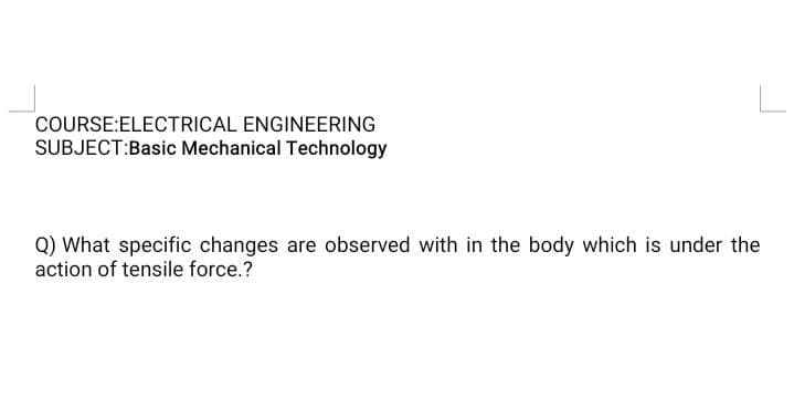 COURSE:ELECTRICAL ENGINEERING
SUBJECT:Basic Mechanical Technology
Q) What specific changes are observed with in the body which is under the
action of tensile force.?
