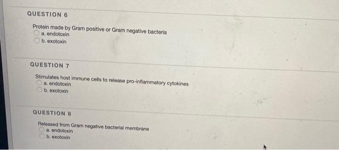 QUESTION 6
Protein made by Gram positive or Gram negative bacteria
a. endotoxin
b. exotoxin
QUESTION7
Stimulates host immune cells to release pro-inflammatory cytokines
a. endotoxin
b. exotoxin
QUESTION 8
Released from Gram negative bacterial membrane
a. endotoxin
b. exotoxin
