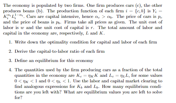 The economy is populated by two firms. One firm produces cars (c), the other
produces beans (b). The production function of each firm i = {c, b} is Y;
K L-4. Cars are capital intensive, hence a > an. The price of cars is pe
and the price of beans is po. Firms take all prices as given. The unit cost of
labor is w and the unit cost of capital is r. The total amount of labor and
capital in the economy are, respectively, L and K.
1. Write down the optimality condition for capital and labor of each firm
2. Derive the capital-to-labor ratio of each firm
3. Define an equilibrium for this economy
4. The quantities used by the firm producing cars as a fraction of the total
quantities in the economy are K. = nKK and Le = n1,L, for some values
0 < nK <1 and 0 < nL < 1. Use the labor and capital market clearing to
find analogous expressions for K, and Lp. How many equilibrium condi-
tions are you left with? What are equilibrium values you are left to solve
for?
