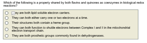 Which of the following is a property shared by both flavins and quinones as coenzymes in biological redox
reactions?
Sey are both lipid soluble electron carriers.
They can both either carry one or two electrons at a time.
Their structures both contain a heme group.
They can both function to shuttle electrons between Complex I and Il in the mitochondrial
electron transport chain.
They are both prosthetic groups commonly found in dehydrogenases.
