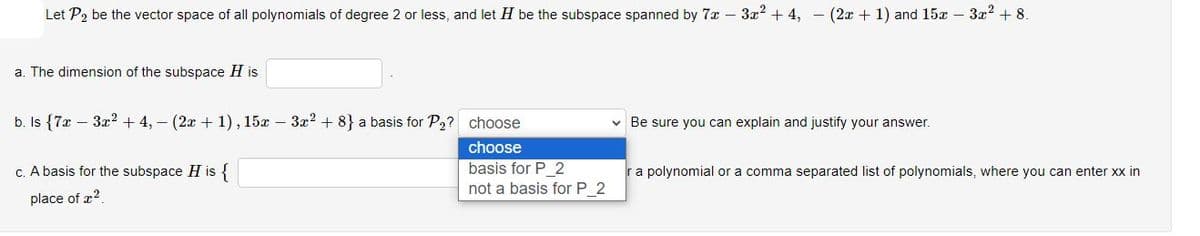 Let P₂ be the vector space of all polynomials of degree 2 or less, and let H be the subspace spanned by 7x - 3x² +4, − (2x +1) and 15x - 3x² + 8.
a. The dimension of the subspace H is
b. Is {7x - 3x² +4, – (2x + 1), 15x - 3x² +8} a basis for P₂? choose
choose
basis for P_2
not a basis for P_2
c. A basis for the subspace H is {
place of 2
✓ Be sure you can explain and justify your answer.
r a polynomial or a comma separated list of polynomials, where you can enter xx in