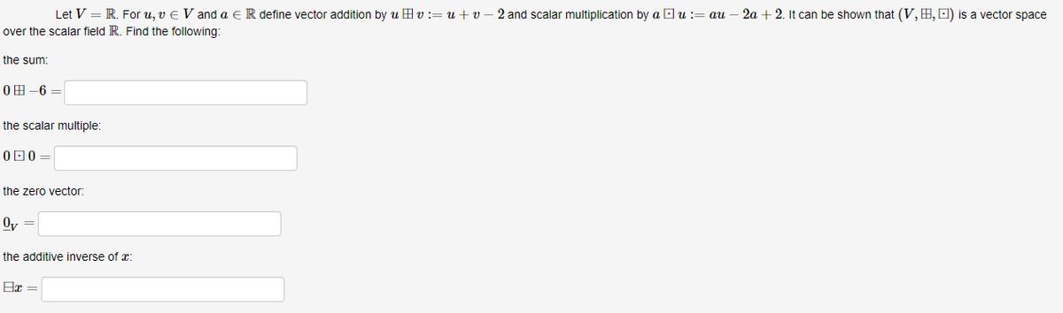 Let V = R. For u, v € Vand a R define vector addition by uvu+v-2 and scalar multiplication by au : au
over the scalar field R. Find the following:
the sum:
0-6=
the scalar multiple:
00=
the zero vector:
Ov
the additive inverse of :
8x =
2a + 2. It can be shown that (V, B, ) is a vector space