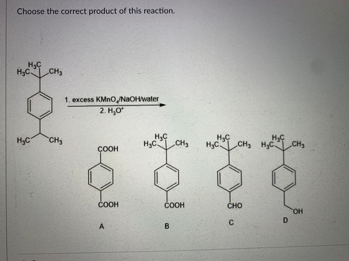 Choose the correct product of this reaction.
H3C
H3C
CH3
1. excess KMnO,/NaOH/water
2. НО
H3C
H3C CH3
H3C
CH3 H3C
H3C
C CH3
H3C
CH3
H3C.
ÇOOH
COOH
СООН
CHO
HO.
C
D.
B.
て
